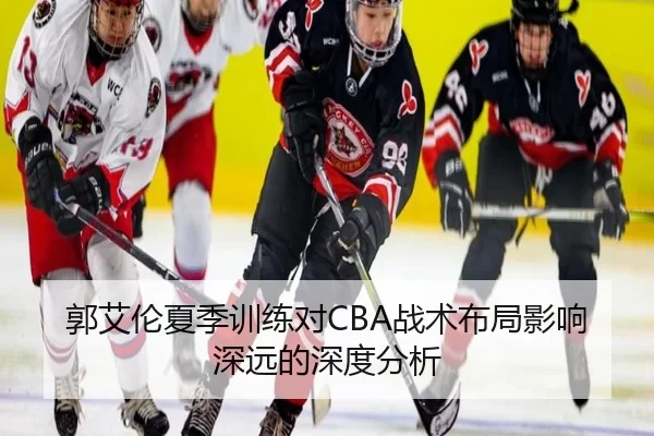 郭艾伦夏季训练对CBA战术布局影响深远的深度分析
