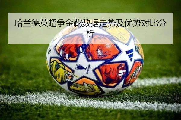 哈兰德英超争金靴数据走势及优势对比分析