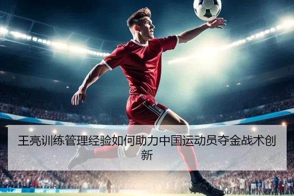 王亮训练管理经验如何助力中国运动员夺金战术创新