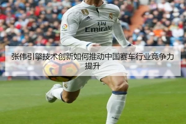 张伟引擎技术创新如何推动中国赛车行业竞争力提升
